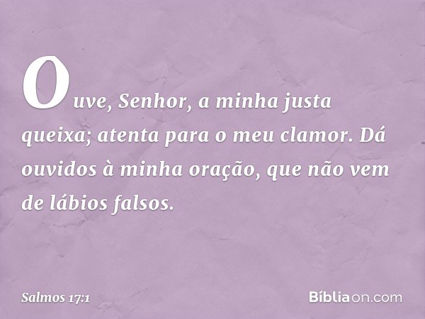 Ouve, Senhor, a minha justa queixa;
atenta para o meu clamor.
Dá ouvidos à minha oração,
que não vem de lábios falsos. -- Salmo 17:1