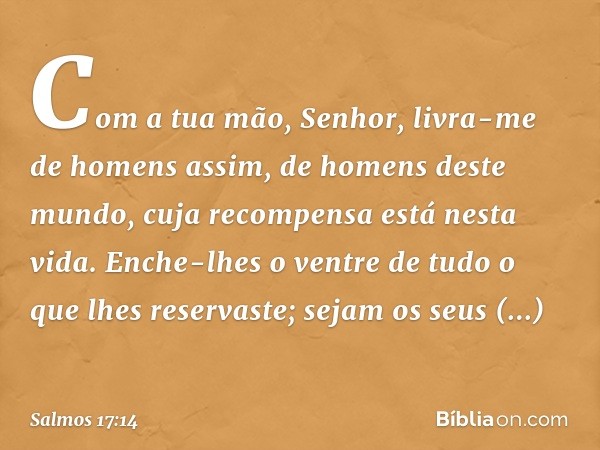 Com a tua mão, Senhor,
livra-me de homens assim,
de homens deste mundo,
cuja recompensa está nesta vida.
Enche-lhes o ventre de tudo
o que lhes reservaste;
seja