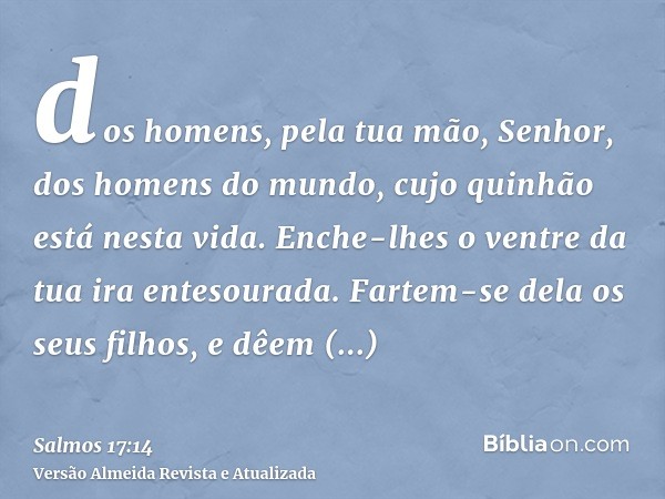 dos homens, pela tua mão, Senhor, dos homens do mundo, cujo quinhão está nesta vida. Enche-lhes o ventre da tua ira entesourada. Fartem-se dela os seus filhos, 