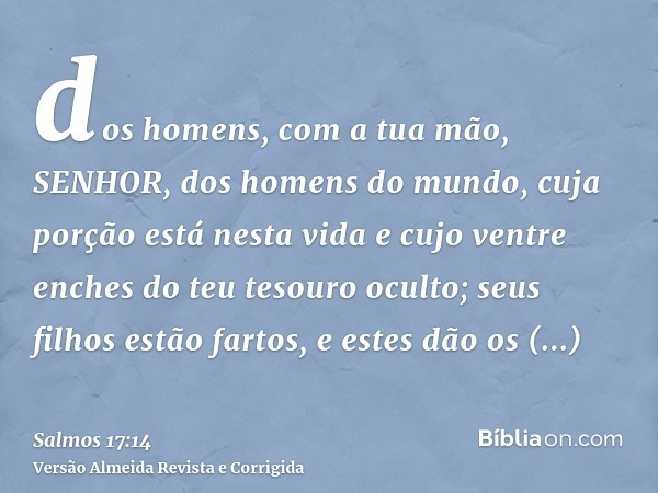 dos homens, com a tua mão, SENHOR, dos homens do mundo, cuja porção está nesta vida e cujo ventre enches do teu tesouro oculto; seus filhos estão fartos, e este