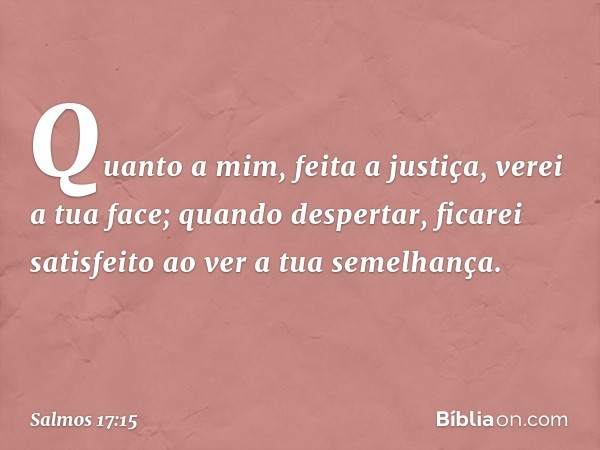 Quanto a mim, feita a justiça, verei a tua face;
quando despertar, ficarei satisfeito
ao ver a tua semelhança. -- Salmo 17:15