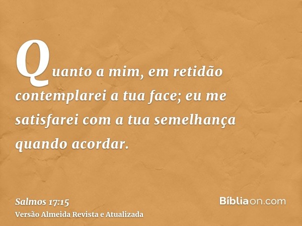 Quanto a mim, em retidão contemplarei a tua face; eu me satisfarei com a tua semelhança quando acordar.