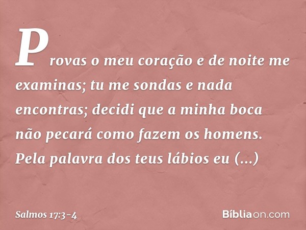 Provas o meu coração e de noite me examinas;
tu me sondas e nada encontras;
decidi que a minha boca não pecará como fazem os homens.
Pela palavra dos teus lábio