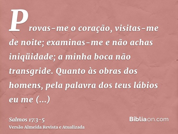 Provas-me o coração, visitas-me de noite; examinas-me e não achas iniqüidade; a minha boca não transgride.Quanto às obras dos homens, pela palavra dos teus lábi