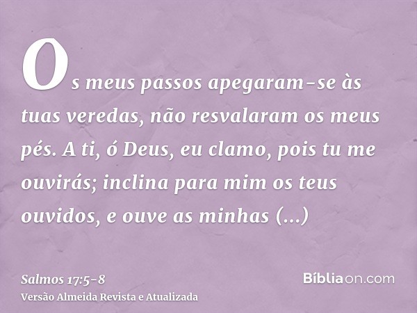 Os meus passos apegaram-se às tuas veredas, não resvalaram os meus pés.A ti, ó Deus, eu clamo, pois tu me ouvirás; inclina para mim os teus ouvidos, e ouve as m