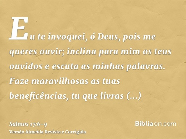 Eu te invoquei, ó Deus, pois me queres ouvir; inclina para mim os teus ouvidos e escuta as minhas palavras.Faze maravilhosas as tuas beneficências, tu que livra