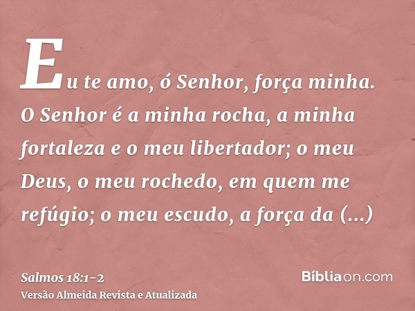 Eu te amo, ó Senhor, força minha.O Senhor é a minha rocha, a minha fortaleza e o meu libertador; o meu Deus, o meu rochedo, em quem me refúgio; o meu escudo, a 