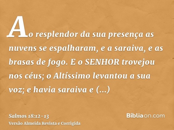 Ao resplendor da sua presença as nuvens se espalharam, e a saraiva, e as brasas de fogo.E o SENHOR trovejou nos céus; o Altíssimo levantou a sua voz; e havia sa