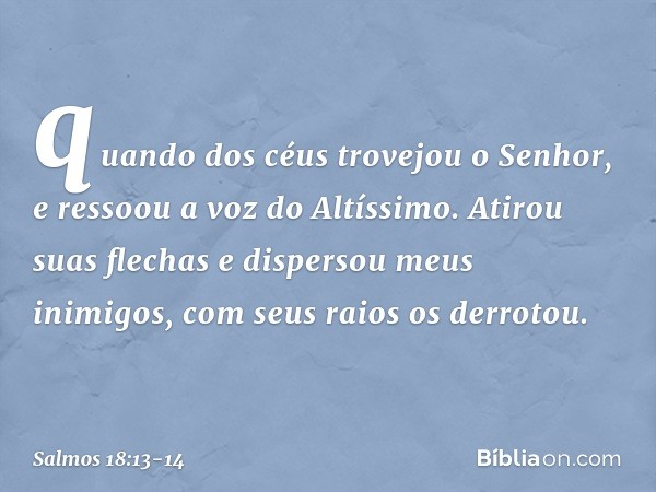 quando dos céus trovejou o Senhor,
e ressoou a voz do Altíssimo. Atirou suas flechas e dispersou meus inimigos,
com seus raios os derrotou. -- Salmo 18:13-14