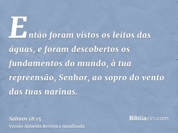 Então foram vistos os leitos das águas, e foram descobertos os fundamentos do mundo, à tua repreensão, Senhor, ao sopro do vento das tuas narinas.