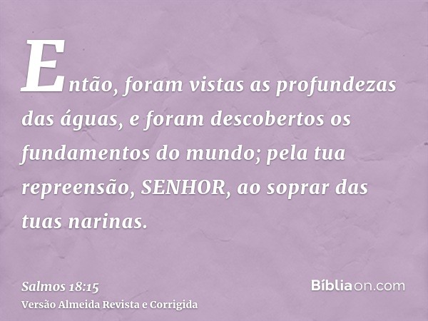 Então, foram vistas as profundezas das águas, e foram descobertos os fundamentos do mundo; pela tua repreensão, SENHOR, ao soprar das tuas narinas.