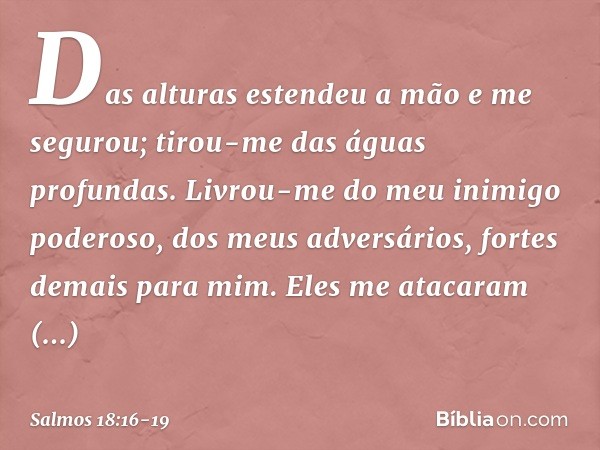 Das alturas estendeu a mão e me segurou;
tirou-me das águas profundas. Livrou-me do meu inimigo poderoso,
dos meus adversários, fortes demais para mim. Eles me 