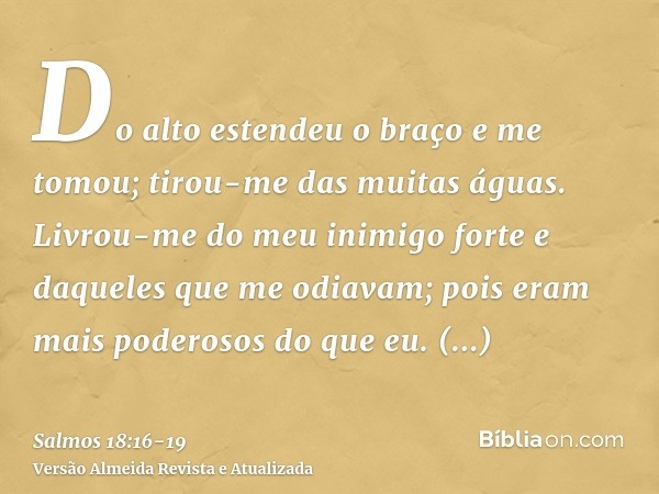 Do alto estendeu o braço e me tomou; tirou-me das muitas águas.Livrou-me do meu inimigo forte e daqueles que me odiavam; pois eram mais poderosos do que eu.Surp