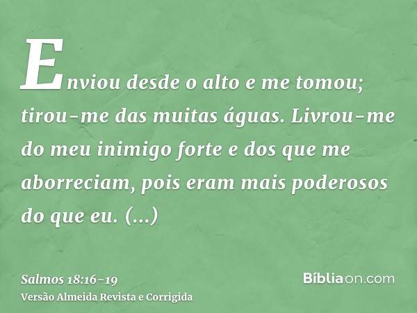 Enviou desde o alto e me tomou; tirou-me das muitas águas.Livrou-me do meu inimigo forte e dos que me aborreciam, pois eram mais poderosos do que eu.Surpreender