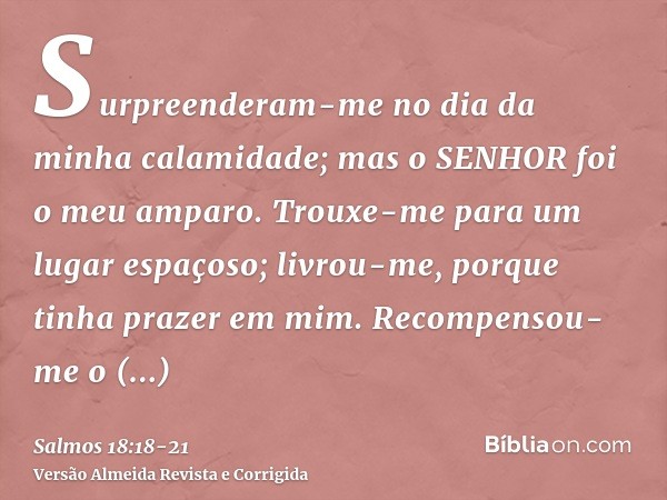 Surpreenderam-me no dia da minha calamidade; mas o SENHOR foi o meu amparo.Trouxe-me para um lugar espaçoso; livrou-me, porque tinha prazer em mim.Recompensou-m