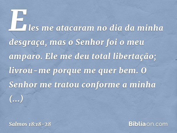 Eles me atacaram no dia da minha desgraça,
mas o Senhor foi o meu amparo. Ele me deu total libertação;
livrou-me porque me quer bem. O Senhor me tratou
conforme