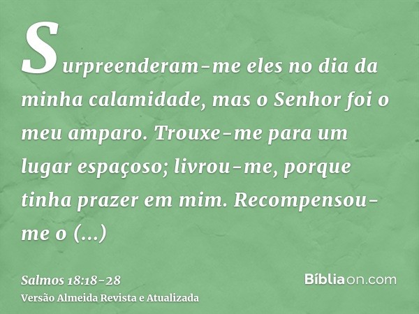 Surpreenderam-me eles no dia da minha calamidade, mas o Senhor foi o meu amparo.Trouxe-me para um lugar espaçoso; livrou-me, porque tinha prazer em mim.Recompen