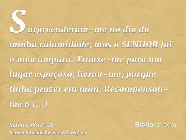 Surpreenderam-me no dia da minha calamidade; mas o SENHOR foi o meu amparo.Trouxe-me para um lugar espaçoso; livrou-me, porque tinha prazer em mim.Recompensou-m