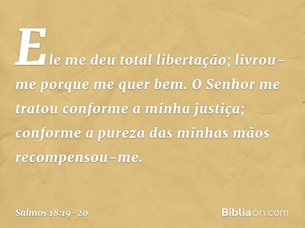 Ele me deu total libertação;
livrou-me porque me quer bem. O Senhor me tratou
conforme a minha justiça;
conforme a pureza das minhas mãos
recompensou-me. -- Sal