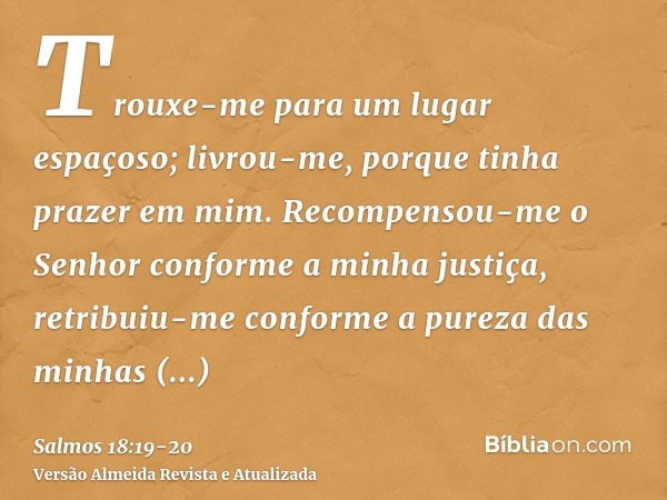 Trouxe-me para um lugar espaçoso; livrou-me, porque tinha prazer em mim.Recompensou-me o Senhor conforme a minha justiça, retribuiu-me conforme a pureza das min