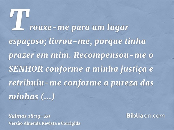 Trouxe-me para um lugar espaçoso; livrou-me, porque tinha prazer em mim.Recompensou-me o SENHOR conforme a minha justiça e retribuiu-me conforme a pureza das mi