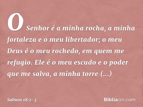 O Senhor é a minha rocha, a minha fortaleza
e o meu libertador;
o meu Deus é o meu rochedo,
em quem me refugio.
Ele é o meu escudo e o poder que me salva,
a min