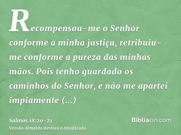 Recompensou-me o Senhor conforme a minha justiça, retribuiu-me conforme a pureza das minhas mãos.Pois tenho guardado os caminhos do Senhor, e não me apartei imp