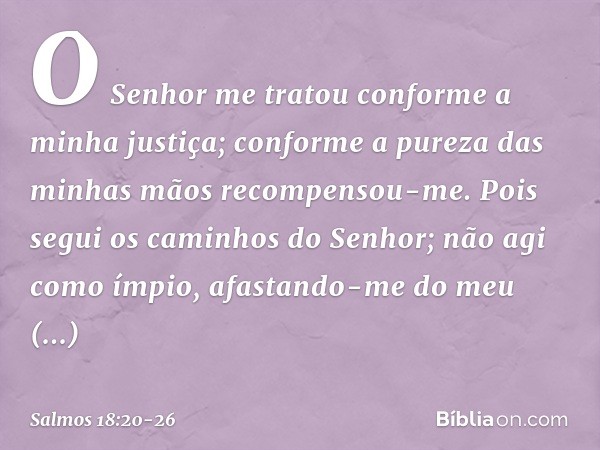 O Senhor me tratou
conforme a minha justiça;
conforme a pureza das minhas mãos
recompensou-me. Pois segui os caminhos do Senhor;
não agi como ímpio,
afastando-m