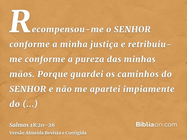 Recompensou-me o SENHOR conforme a minha justiça e retribuiu-me conforme a pureza das minhas mãos.Porque guardei os caminhos do SENHOR e não me apartei impiamen