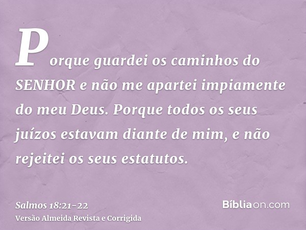 Porque guardei os caminhos do SENHOR e não me apartei impiamente do meu Deus.Porque todos os seus juízos estavam diante de mim, e não rejeitei os seus estatutos