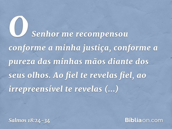 O Senhor me recompensou
conforme a minha justiça,
conforme a pureza das minhas mãos
diante dos seus olhos. Ao fiel te revelas fiel,
ao irrepreensível te revelas