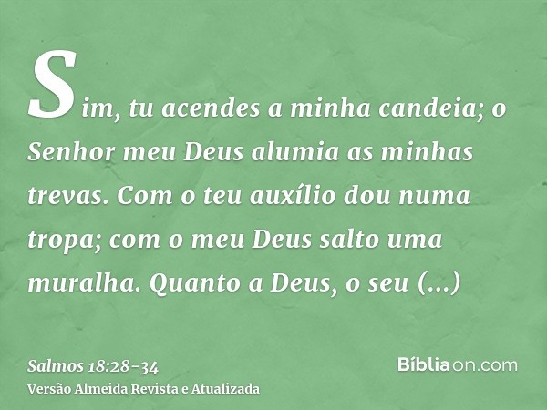 Sim, tu acendes a minha candeia; o Senhor meu Deus alumia as minhas trevas.Com o teu auxílio dou numa tropa; com o meu Deus salto uma muralha.Quanto a Deus, o s