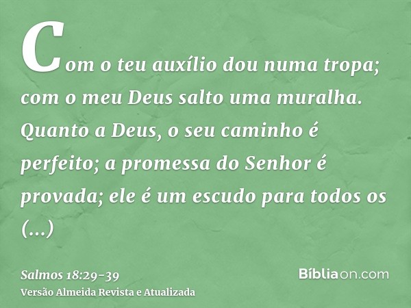 Com o teu auxílio dou numa tropa; com o meu Deus salto uma muralha.Quanto a Deus, o seu caminho é perfeito; a promessa do Senhor é provada; ele é um escudo para