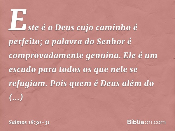 Este é o Deus cujo caminho é perfeito;
a palavra do Senhor
é comprovadamente genuína.
Ele é um escudo para todos
os que nele se refugiam. Pois quem é Deus além