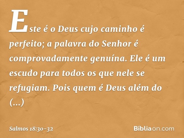 Este é o Deus cujo caminho é perfeito;
a palavra do Senhor
é comprovadamente genuína.
Ele é um escudo para todos
os que nele se refugiam. Pois quem é Deus além 