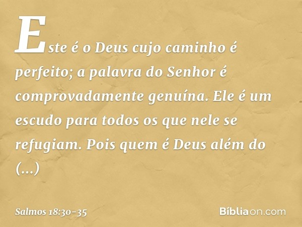 Este é o Deus cujo caminho é perfeito;
a palavra do Senhor
é comprovadamente genuína.
Ele é um escudo para todos
os que nele se refugiam. Pois quem é Deus além 