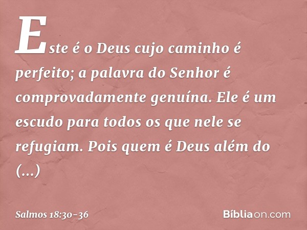 Este é o Deus cujo caminho é perfeito;
a palavra do Senhor
é comprovadamente genuína.
Ele é um escudo para todos
os que nele se refugiam. Pois quem é Deus além 