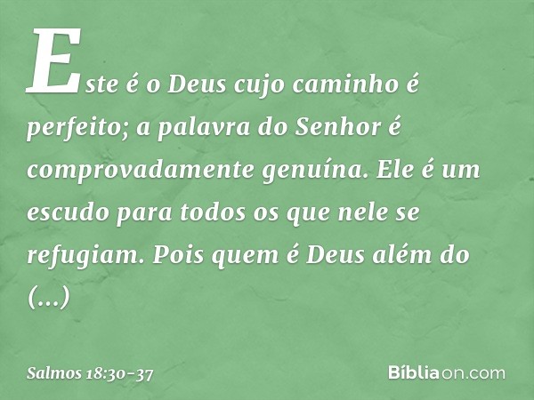Este é o Deus cujo caminho é perfeito;
a palavra do Senhor
é comprovadamente genuína.
Ele é um escudo para todos
os que nele se refugiam. Pois quem é Deus além 