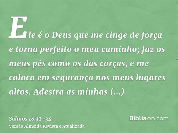 Ele é o Deus que me cinge de força e torna perfeito o meu caminho;faz os meus pés como os das corças, e me coloca em segurança nos meus lugares altos.Adestra as