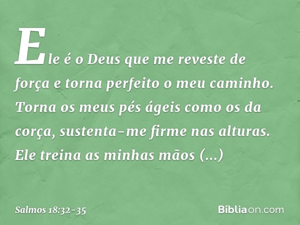 Ele é o Deus que me reveste de força
e torna perfeito o meu caminho. Torna os meus pés ágeis como os da corça,
sustenta-me firme nas alturas. Ele treina as minh