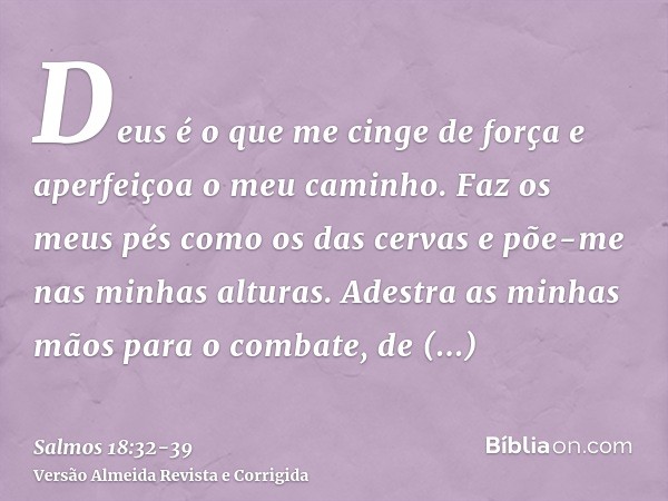 Deus é o que me cinge de força e aperfeiçoa o meu caminho.Faz os meus pés como os das cervas e põe-me nas minhas alturas.Adestra as minhas mãos para o combate, 