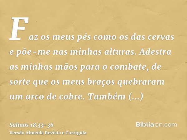 Faz os meus pés como os das cervas e põe-me nas minhas alturas.Adestra as minhas mãos para o combate, de sorte que os meus braços quebraram um arco de cobre.Tam