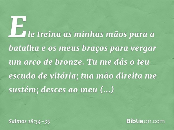 Ele treina as minhas mãos para a batalha
e os meus braços
para vergar um arco de bronze. Tu me dás o teu escudo de vitória;
tua mão direita me sustém;
desces ao