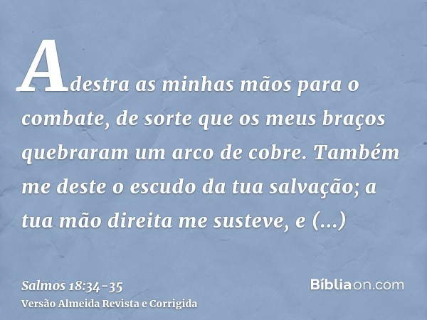 Adestra as minhas mãos para o combate, de sorte que os meus braços quebraram um arco de cobre.Também me deste o escudo da tua salvação; a tua mão direita me sus