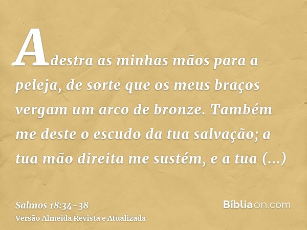 Adestra as minhas mãos para a peleja, de sorte que os meus braços vergam um arco de bronze.Também me deste o escudo da tua salvação; a tua mão direita me sustém