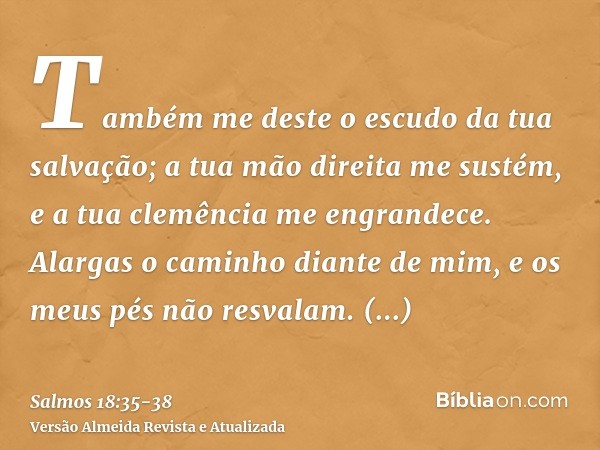 Também me deste o escudo da tua salvação; a tua mão direita me sustém, e a tua clemência me engrandece.Alargas o caminho diante de mim, e os meus pés não resval