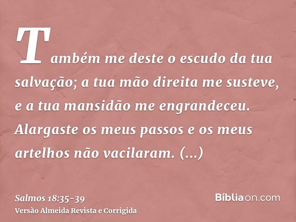 Também me deste o escudo da tua salvação; a tua mão direita me susteve, e a tua mansidão me engrandeceu.Alargaste os meus passos e os meus artelhos não vacilara