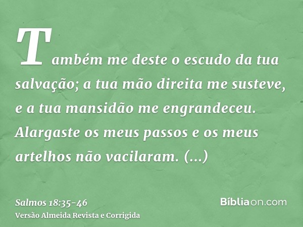 Também me deste o escudo da tua salvação; a tua mão direita me susteve, e a tua mansidão me engrandeceu.Alargaste os meus passos e os meus artelhos não vacilara