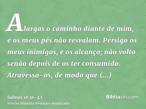 Alargas o caminho diante de mim, e os meus pés não resvalam.Persigo os meus inimigos, e os alcanço; não volto senão depois de os ter consumido.Atravesso-os, de 