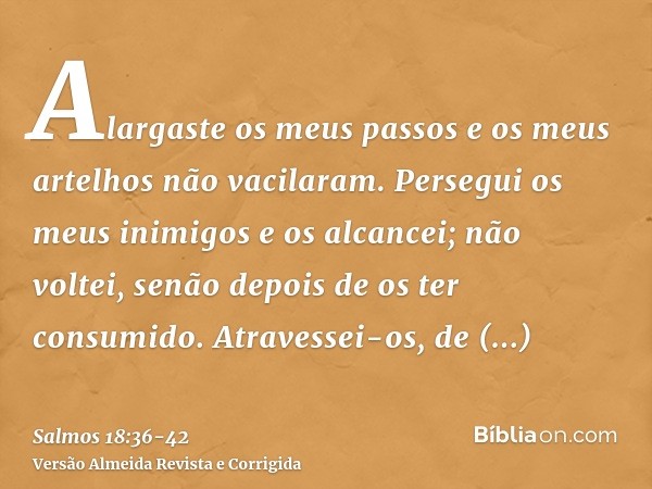 Alargaste os meus passos e os meus artelhos não vacilaram.Persegui os meus inimigos e os alcancei; não voltei, senão depois de os ter consumido.Atravessei-os, d